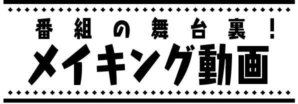 番組の舞台裏!メイキング動画