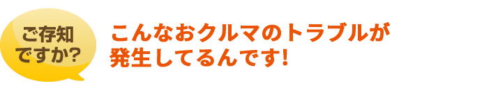 ご存知ですか?こんなおクルマのトラブルが発生してるんです!